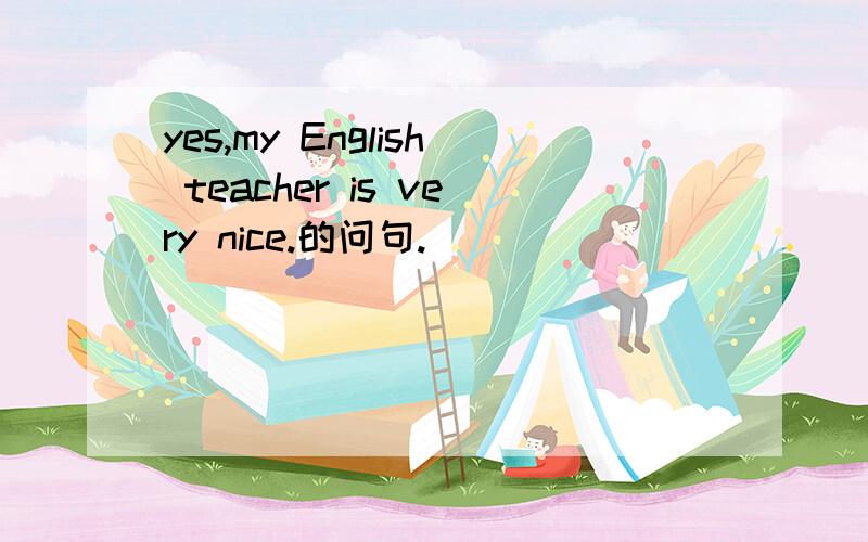 yes,my English teacher is very nice.的问句.