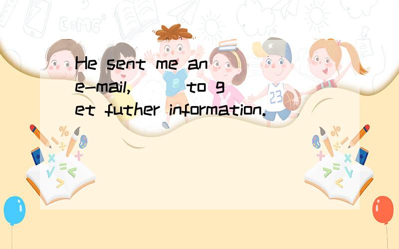 He sent me an e-mail,___to get futher information.