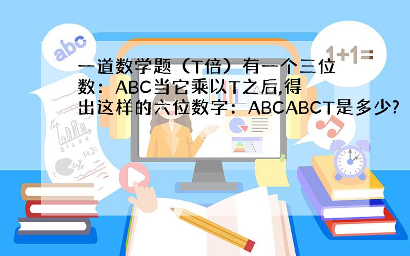 一道数学题（T倍）有一个三位数：ABC当它乘以T之后,得出这样的六位数字：ABCABCT是多少?