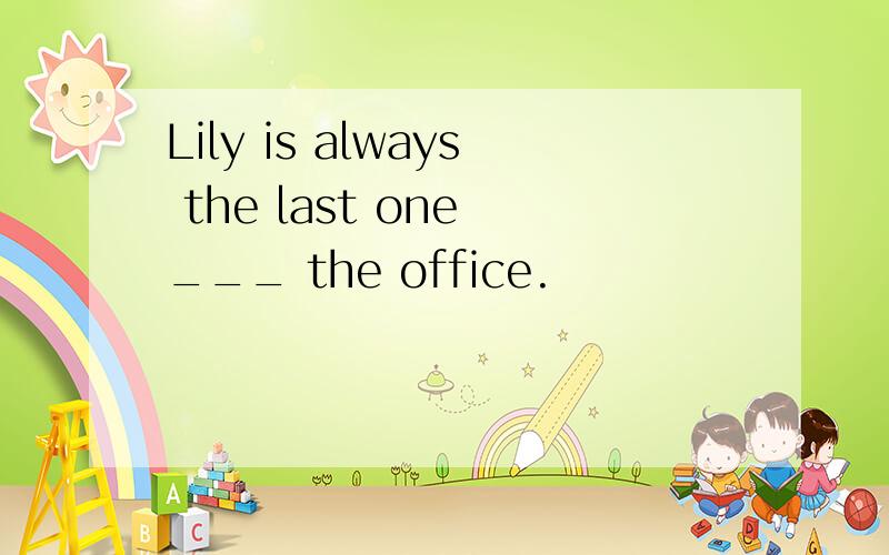Lily is always the last one ___ the office.