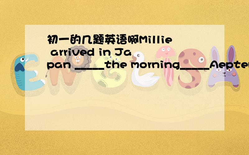 初一的几题英语啊Millie arrived in Japan _____the morning_____Aeptemb