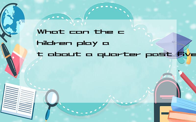 What can the children play at about a quarter past five?