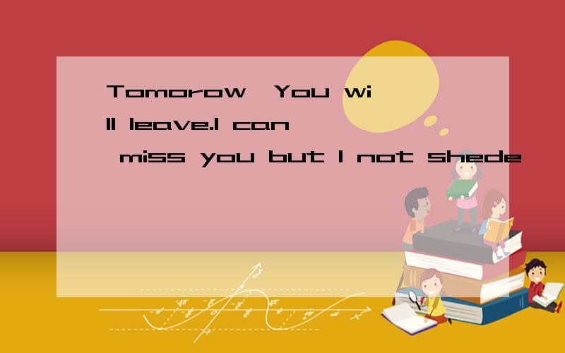 Tomorow,You will leave.I can miss you but I not shede,