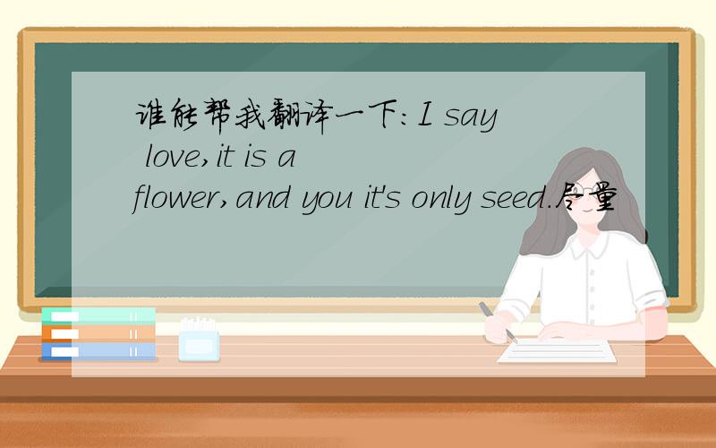 谁能帮我翻译一下:I say love,it is a flower,and you it's only seed.尽量
