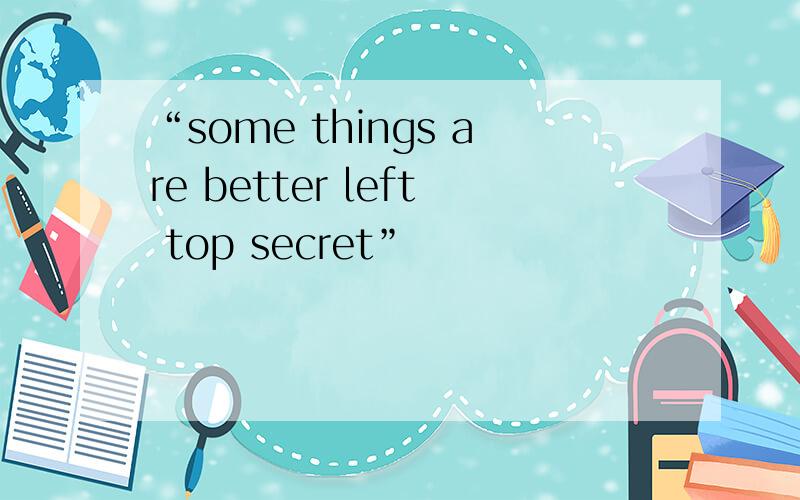 “some things are better left top secret”
