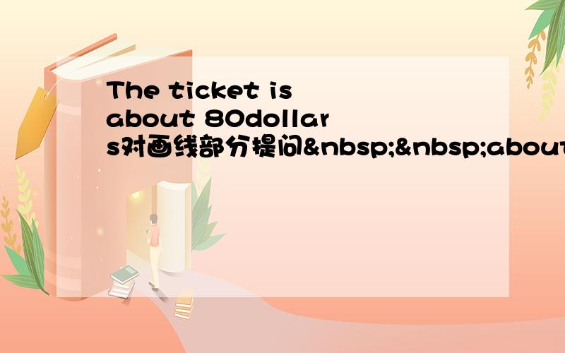 The ticket is about 80dollars对画线部分提问  about 80doll