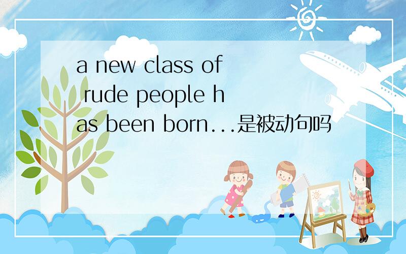 a new class of rude people has been born...是被动句吗