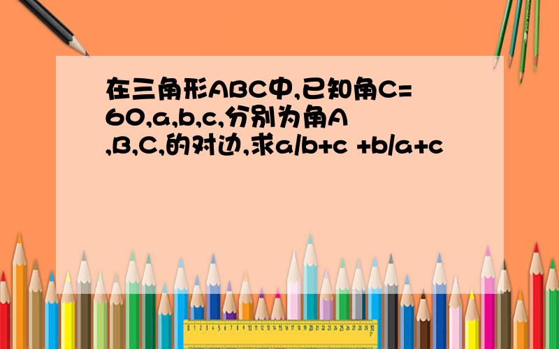 在三角形ABC中,已知角C=60,a,b,c,分别为角A,B,C,的对边,求a/b+c +b/a+c