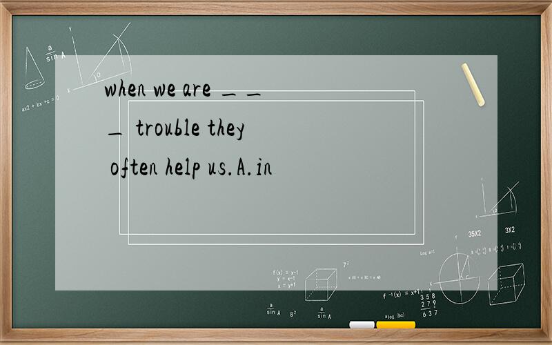 when we are ___ trouble they often help us.A.in