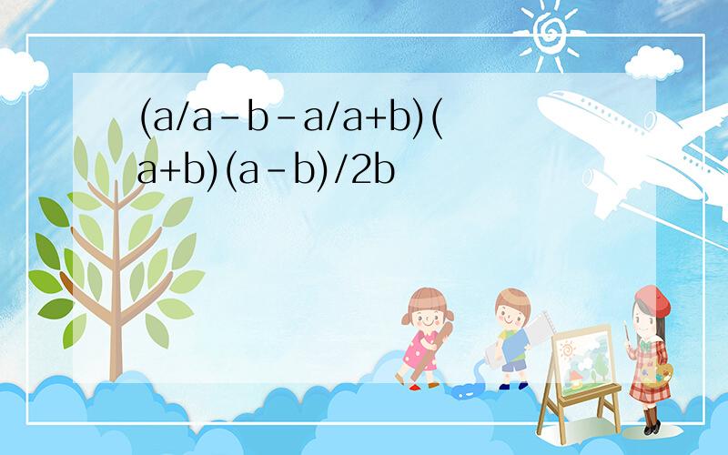 (a/a-b-a/a+b)(a+b)(a-b)/2b