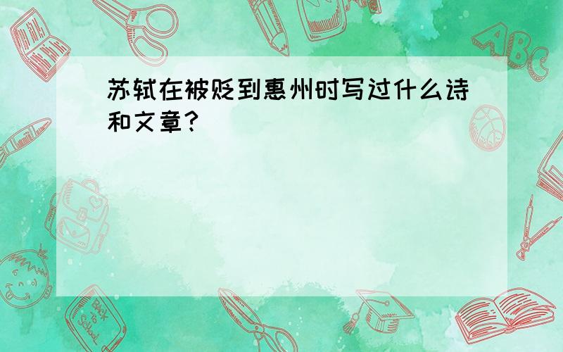 苏轼在被贬到惠州时写过什么诗和文章?