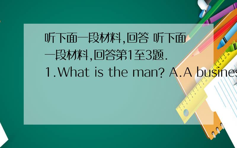 听下面一段材料,回答 听下面一段材料,回答第1至3题. 1.What is the man? A.A businessm