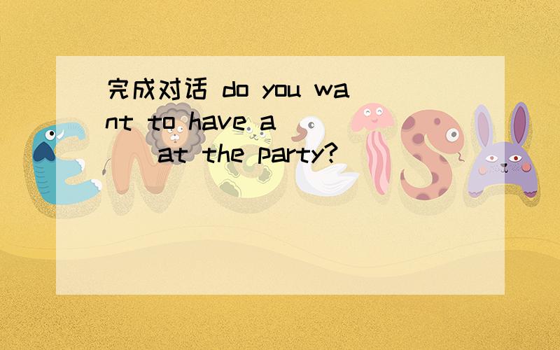 完成对话 do you want to have a ( ) at the party?