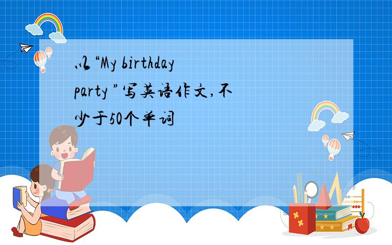 以“My birthday party ”写英语作文,不少于50个单词