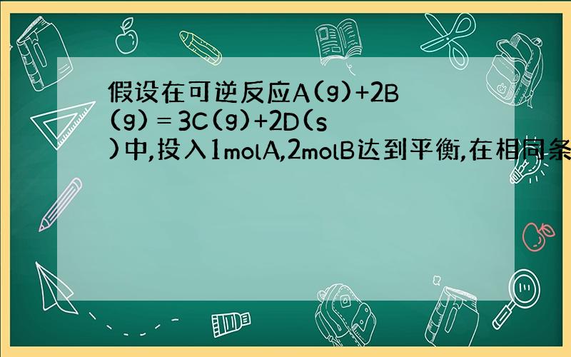 假设在可逆反应A(g)+2B(g)＝3C(g)+2D(s)中,投入1molA,2molB达到平衡,在相同条件下另一容器中
