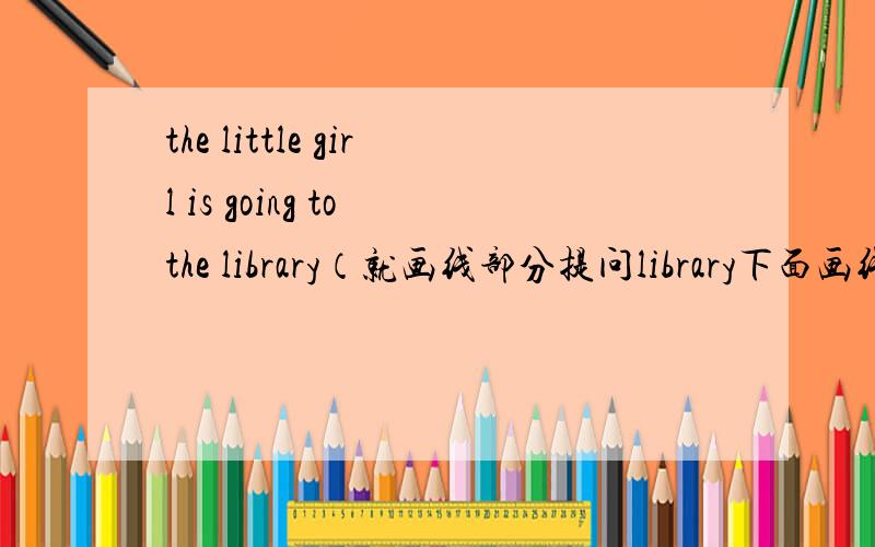 the little girl is going to the library（就画线部分提问library下面画线）