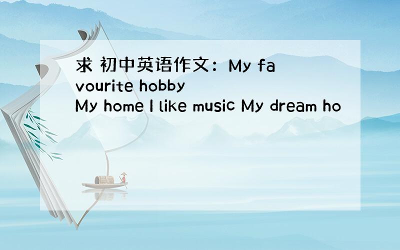 求 初中英语作文：My favourite hobby My home I like music My dream ho