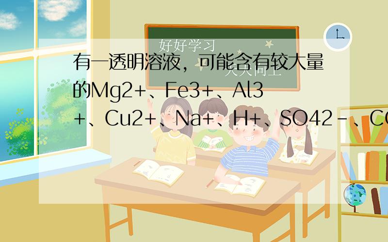 有一透明溶液，可能含有较大量的Mg2+、Fe3+、Al3+、Cu2+、Na+、H+、SO42-、CO32-中的一种或几种