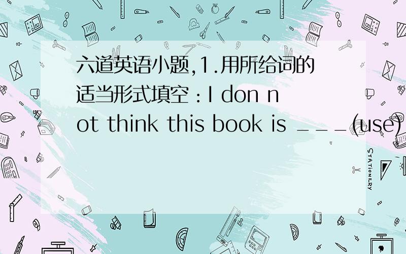 六道英语小题,1.用所给词的适当形式填空：I don not think this book is ___(use).2