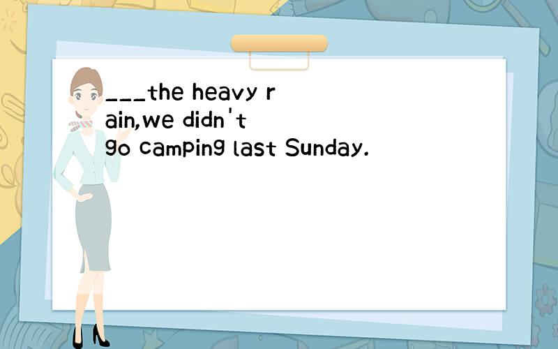 ___the heavy rain,we didn't go camping last Sunday.