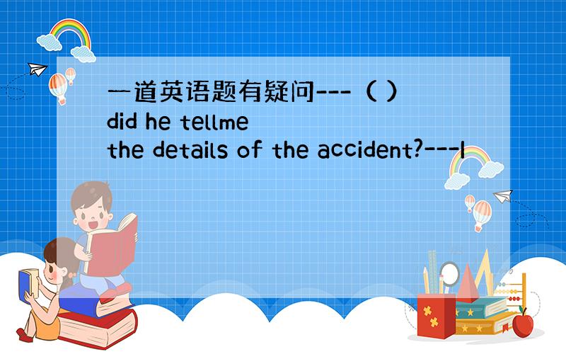 一道英语题有疑问---（ ）did he tellme the details of the accident?---I