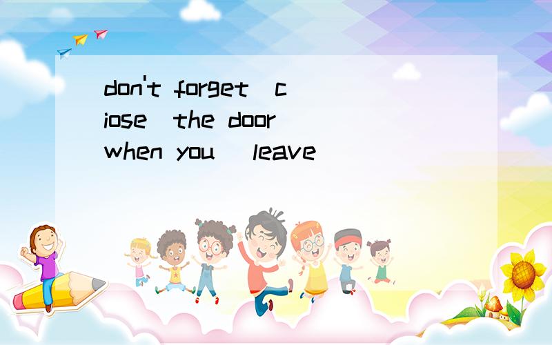 don't forget(ciose)the door when you (leave)