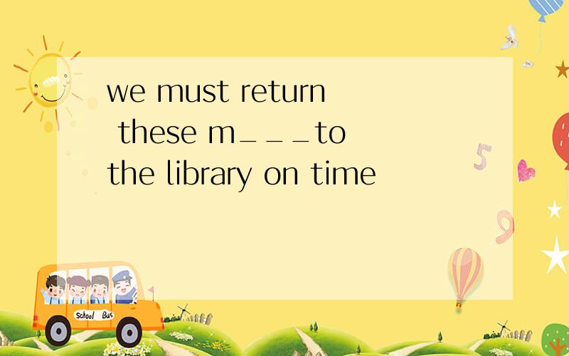 we must return these m___to the library on time