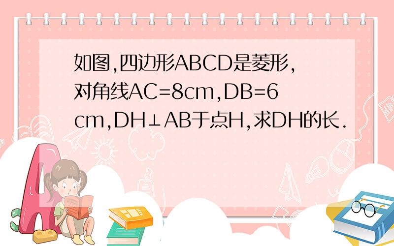 如图,四边形ABCD是菱形,对角线AC=8cm,DB=6cm,DH⊥AB于点H,求DH的长.