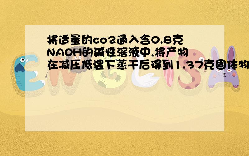 将适量的co2通入含0.8克NAOH的碱性溶液中,将产物在减压低温下蒸干后得到1.37克固体物质,问co2的质量?