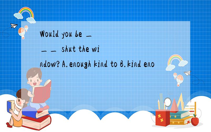 Would you be ___ shut the window?A.enough kind to B.kind eno