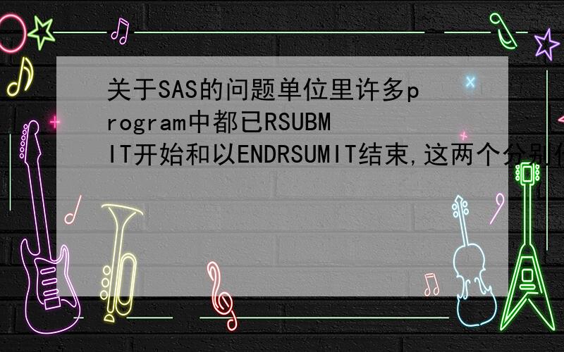 关于SAS的问题单位里许多program中都已RSUBMIT开始和以ENDRSUMIT结束,这两个分别代表什么意思哪?