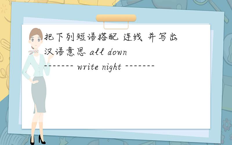 把下列短语搭配 连线 并写出汉语意思 all down ------- write night -------
