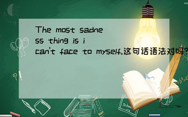 The most sadness thing is i can't face to myself.这句话语法对吗?翻译成