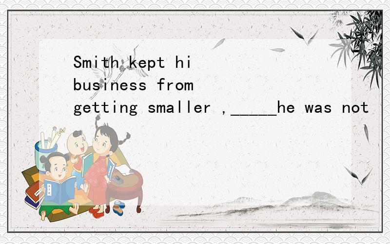 Smith kept hi business from getting smaller ,_____he was not