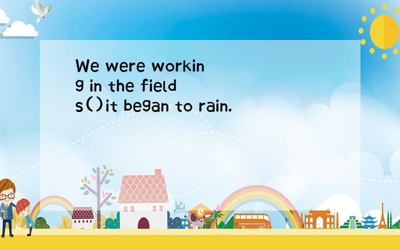 We were working in the fields()it began to rain.