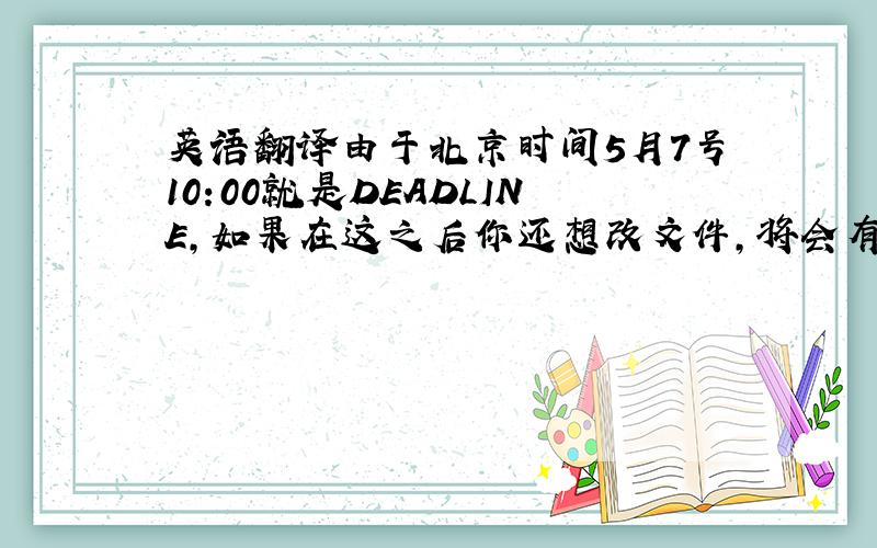 英语翻译由于北京时间5月7号10:00就是DEADLINE,如果在这之后你还想改文件,将会有费用产生.翻译的好像不太对,