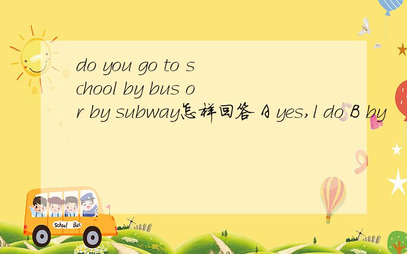 do you go to school by bus or by subway怎样回答 A yes,l do B by