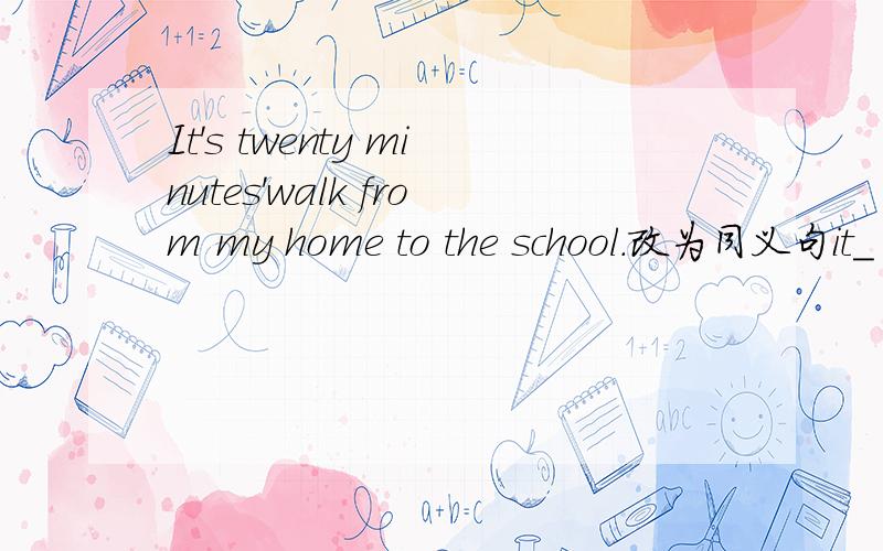 It's twenty minutes'walk from my home to the school.改为同义句it_