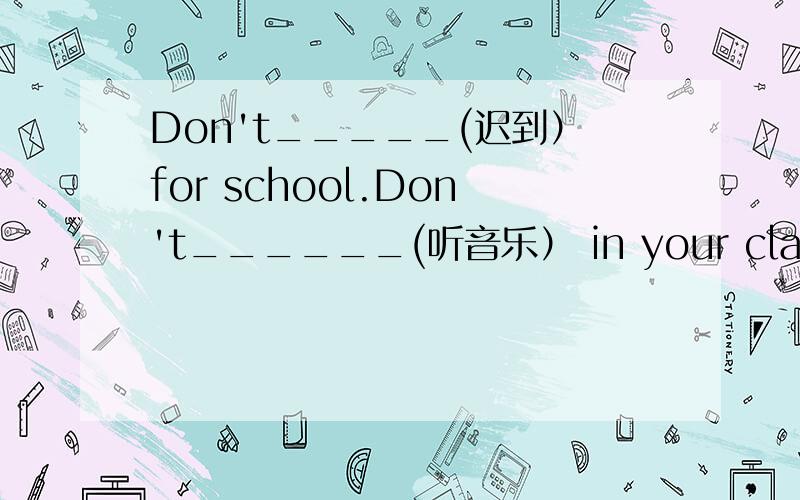 Don't_____(迟到）for school.Don't______(听音乐） in your class room