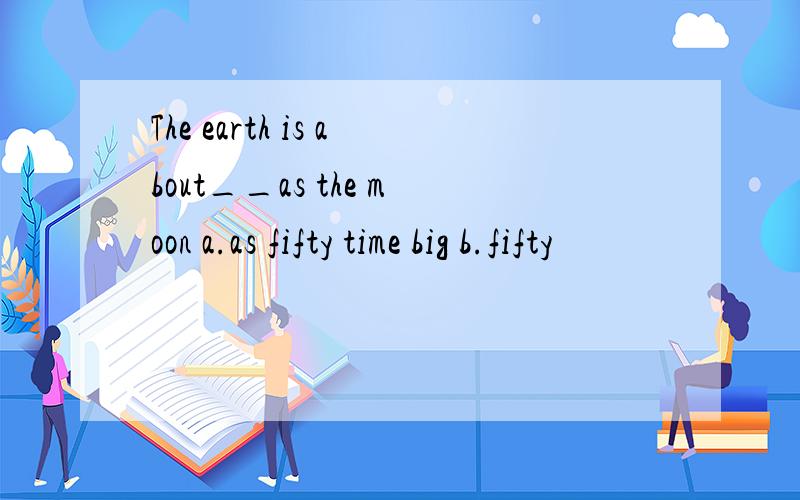 The earth is about__as the moon a.as fifty time big b.fifty