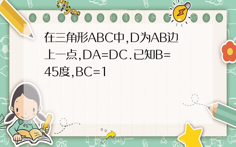 在三角形ABC中,D为AB边上一点,DA=DC.已知B=45度,BC=1