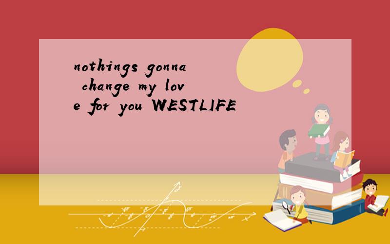 nothings gonna change my love for you WESTLIFE