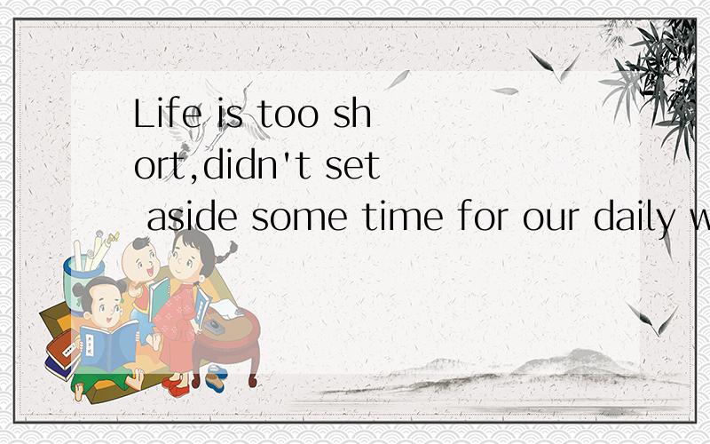 Life is too short,didn't set aside some time for our daily w