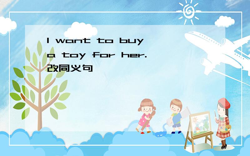 I want to buy a toy for her.改同义句