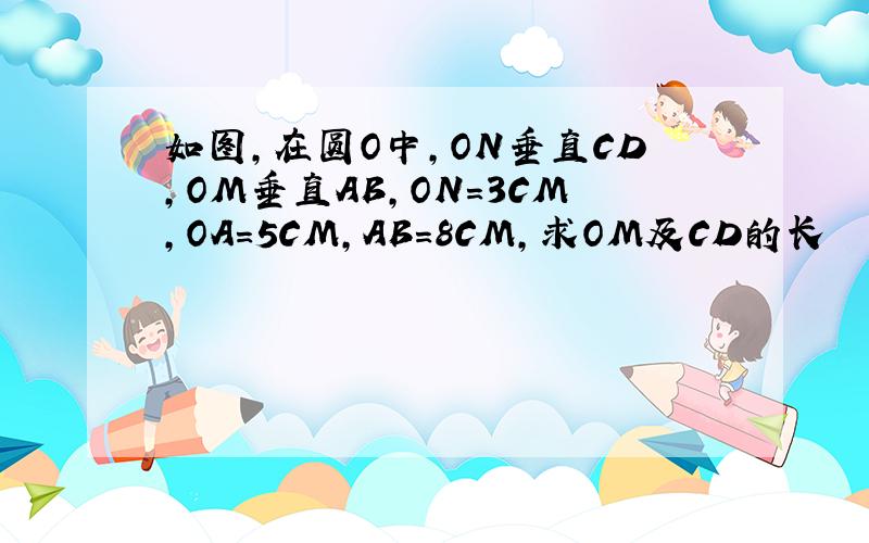 如图,在圆O中,ON垂直CD,OM垂直AB,ON=3CM,OA=5CM,AB=8CM,求OM及CD的长
