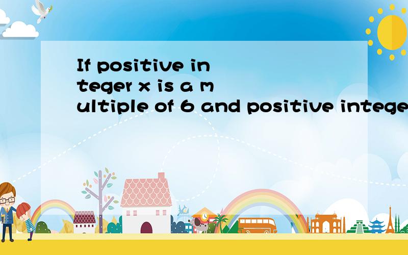 If positive integer x is a multiple of 6 and positive intege