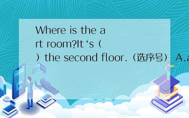 Where is the art room?It‘s（ ）the second floor.（选序号） A.at B.i