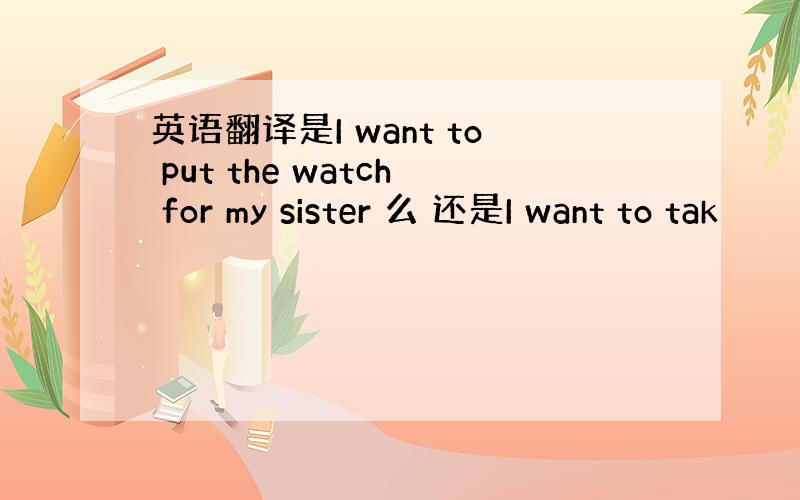 英语翻译是I want to put the watch for my sister 么 还是I want to tak