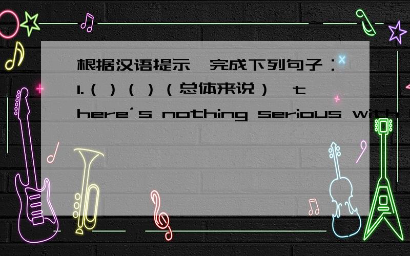 根据汉语提示,完成下列句子：1.（）（）（总体来说）,there’s nothing serious with him