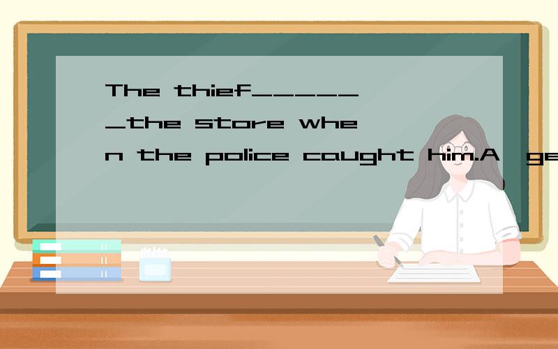 The thief______the store when the police caught him.A,gets o
